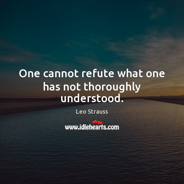 One cannot refute what one has not thoroughly understood. Leo Strauss Picture Quote