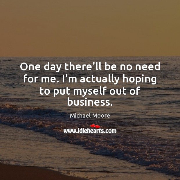 One day there’ll be no need for me. I’m actually hoping to put myself out of business. Michael Moore Picture Quote