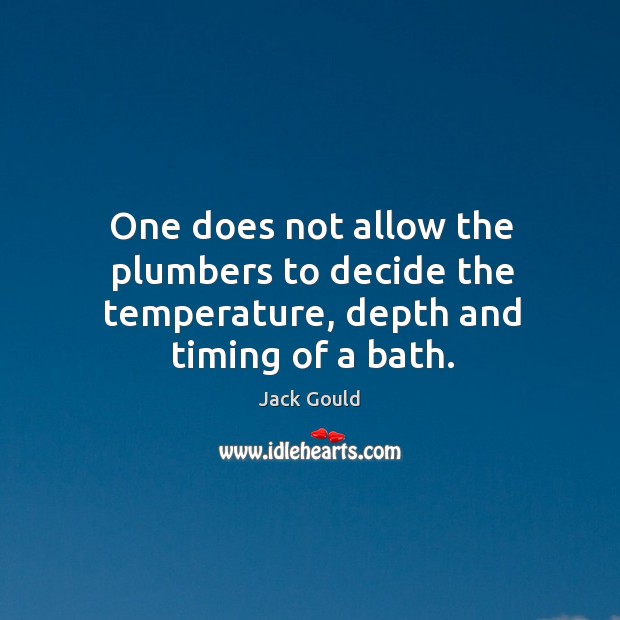 One does not allow the plumbers to decide the temperature, depth and timing of a bath. Image