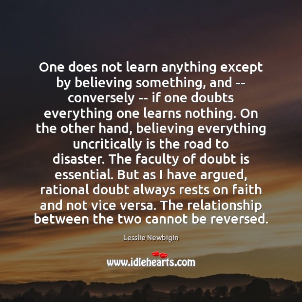 One does not learn anything except by believing something, and — conversely Lesslie Newbigin Picture Quote