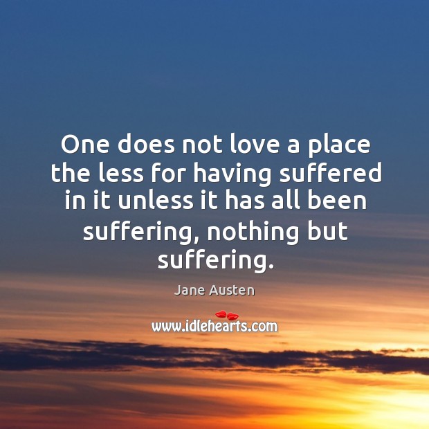 One does not love a place the less for having suffered in it unless it has all been suffering, nothing but suffering. Jane Austen Picture Quote