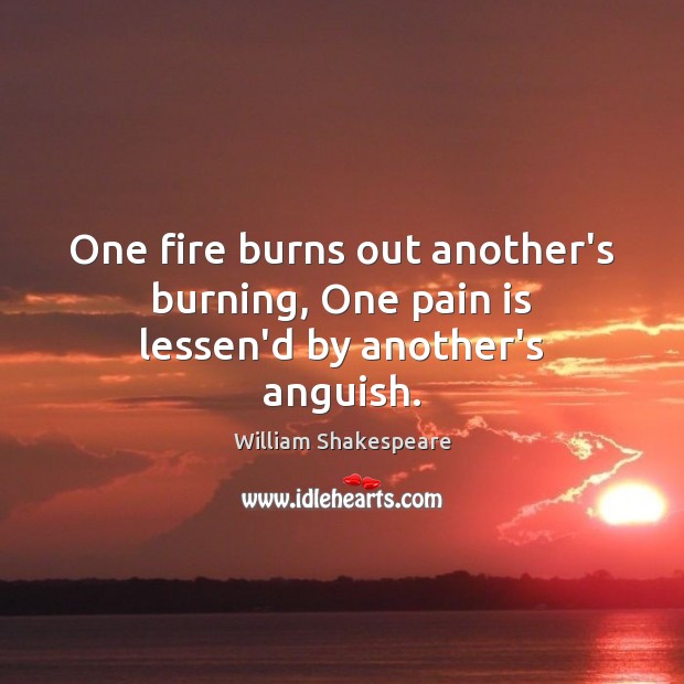 One fire burns out another’s burning, One pain is lessen’d by another’s anguish. 