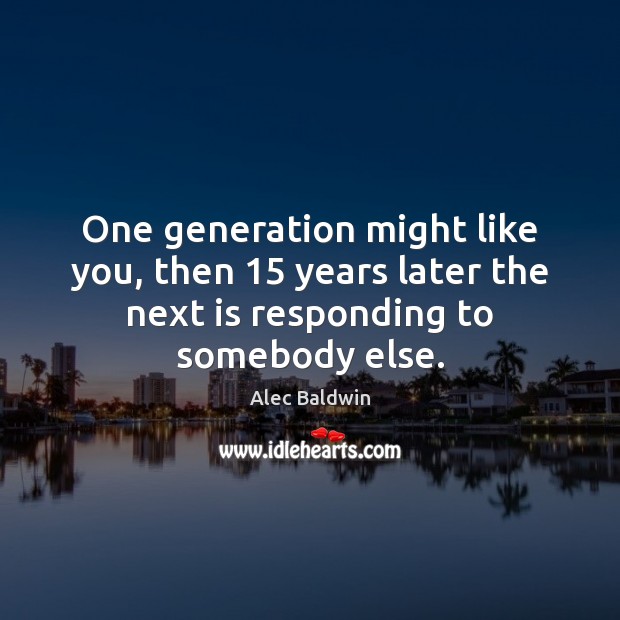 One generation might like you, then 15 years later the next is responding Alec Baldwin Picture Quote