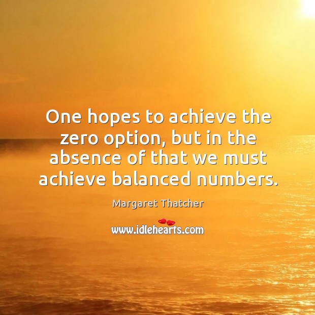 One hopes to achieve the zero option, but in the absence of that we must achieve balanced numbers. Margaret Thatcher Picture Quote