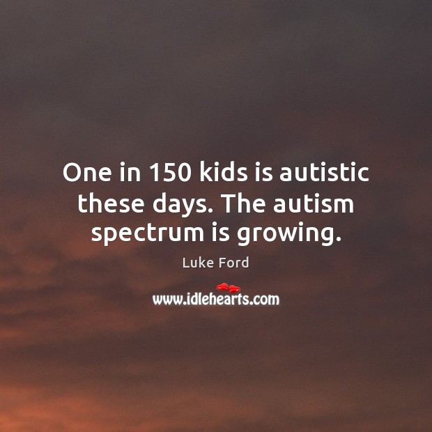 One in 150 kids is autistic these days. The autism spectrum is growing. 
