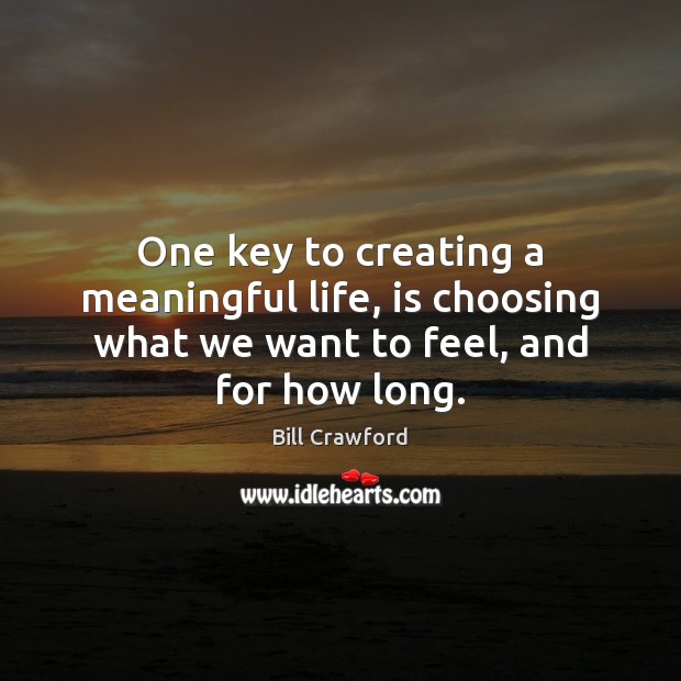 One key to creating a meaningful life, is choosing what we want to feel, and for how long. Bill Crawford Picture Quote