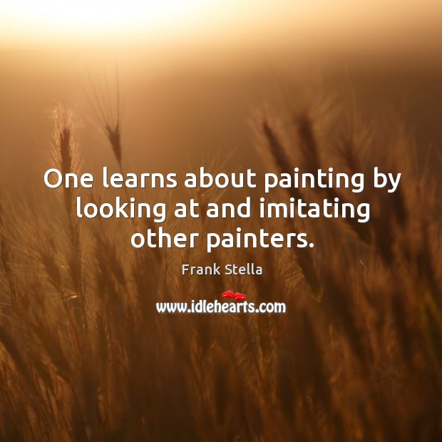 One learns about painting by looking at and imitating other painters. Frank Stella Picture Quote