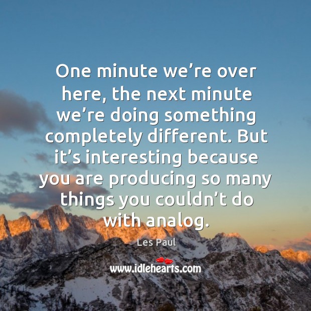 One minute we’re over here, the next minute we’re doing something completely different. Image