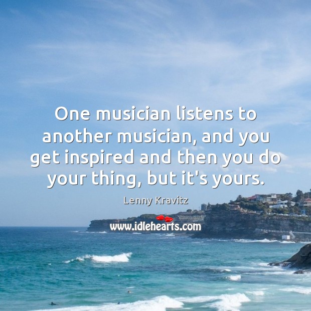 One musician listens to another musician, and you get inspired and then Image