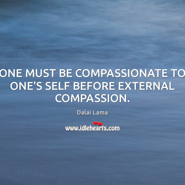 ONE MUST BE COMPASSIONATE TO ONE’S SELF BEFORE EXTERNAL COMPASSION. Dalai Lama Picture Quote