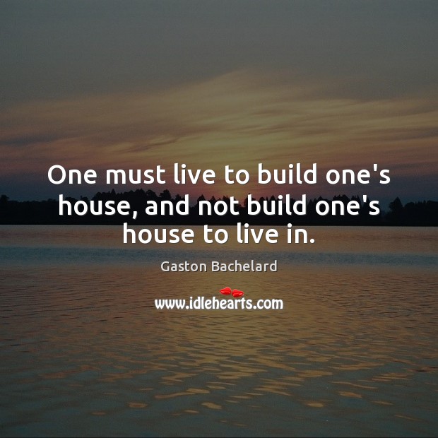 One must live to build one’s house, and not build one’s house to live in. Gaston Bachelard Picture Quote