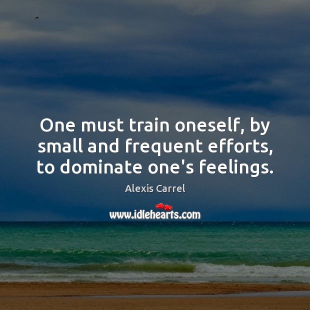 One must train oneself, by small and frequent efforts, to dominate one’s feelings. Alexis Carrel Picture Quote