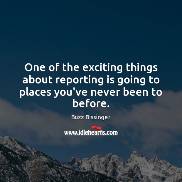One of the exciting things about reporting is going to places you’ve never been to before. Buzz Bissinger Picture Quote