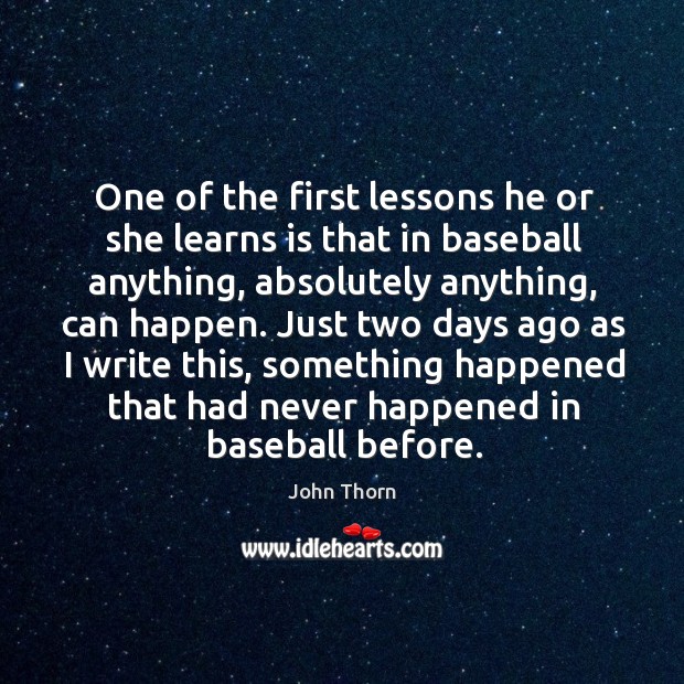 One of the first lessons he or she learns is that in baseball anything, absolutely anything, can happen. John Thorn Picture Quote