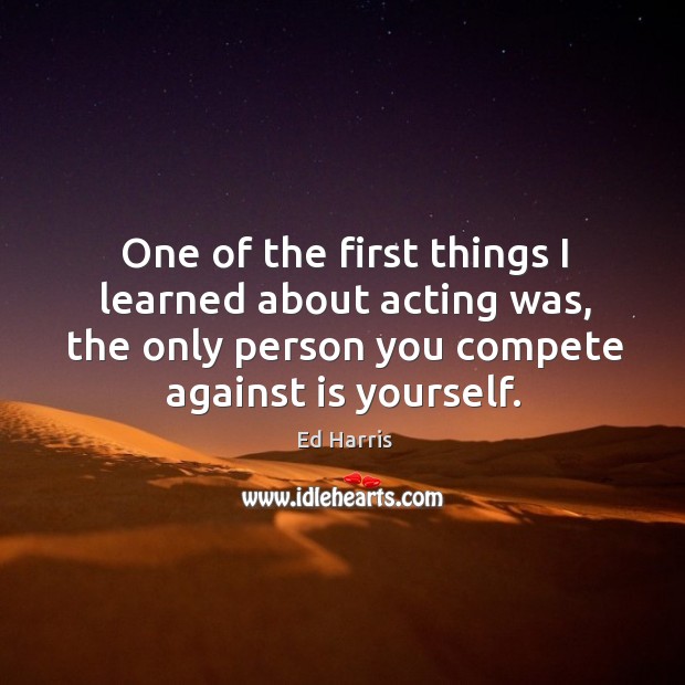 One of the first things I learned about acting was, the only person you compete against is yourself. Ed Harris Picture Quote