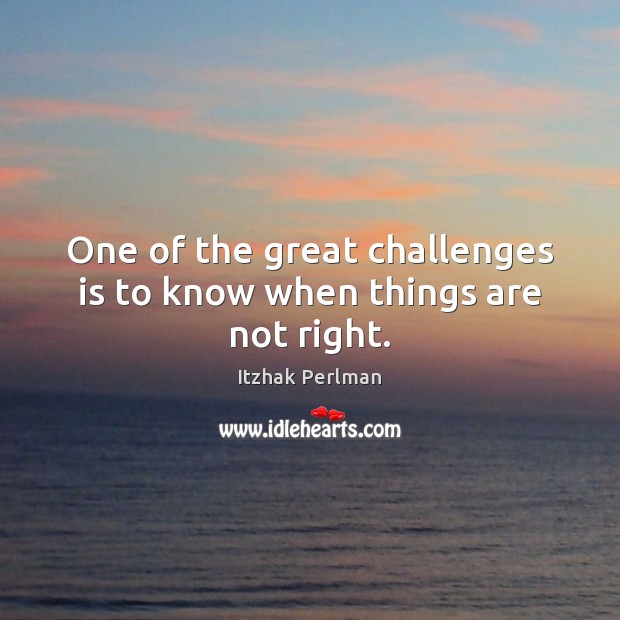 One of the great challenges is to know when things are not right. Itzhak Perlman Picture Quote