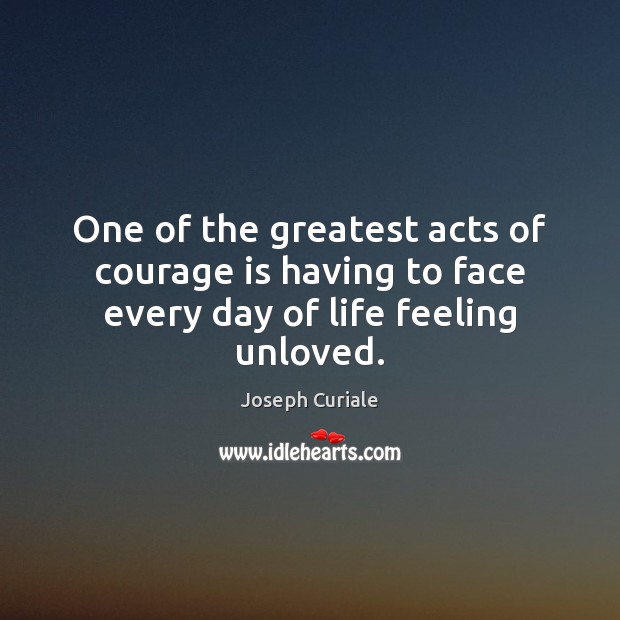 One of the greatest acts of courage is having to face every day of life feeling unloved. 