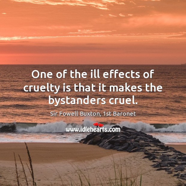One of the ill effects of cruelty is that it makes the bystanders cruel. Sir Fowell Buxton, 1st Baronet Picture Quote