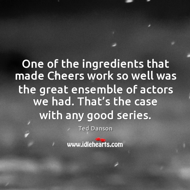 One of the ingredients that made cheers work so well was the great ensemble of actors we had. Ted Danson Picture Quote