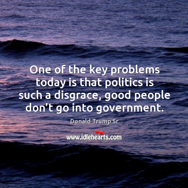 One of the key problems today is that politics is such a disgrace, good people don’t go into government. Donald Trump Sr Picture Quote