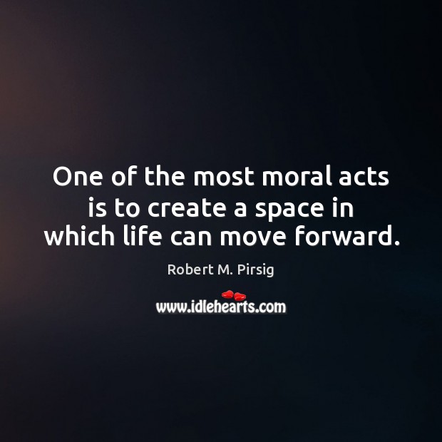 One of the most moral acts is to create a space in which life can move forward. Image
