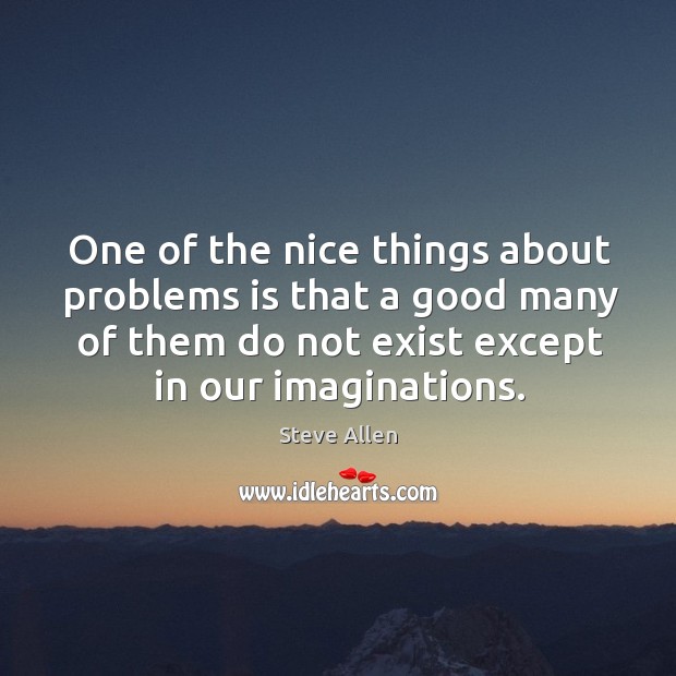 One of the nice things about problems is that a good many of them do not exist except in our imaginations. Steve Allen Picture Quote