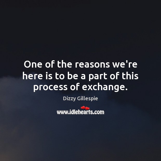 One of the reasons we’re here is to be a part of this process of exchange. Dizzy Gillespie Picture Quote