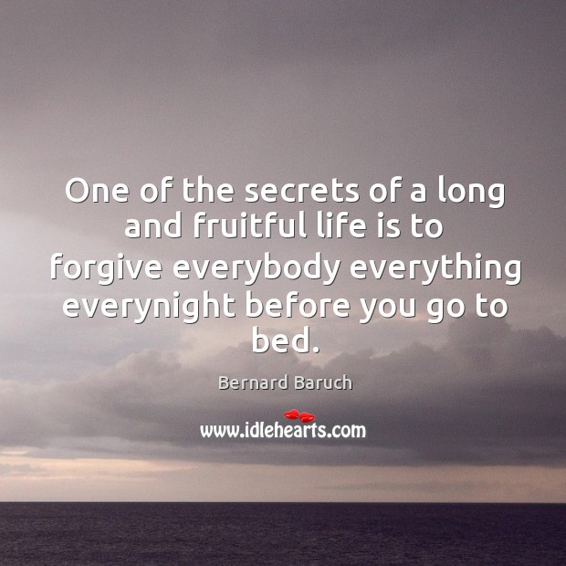 One of the secrets of a long and fruitful life is to forgive everybody everything everynight before you go to bed. Bernard Baruch Picture Quote