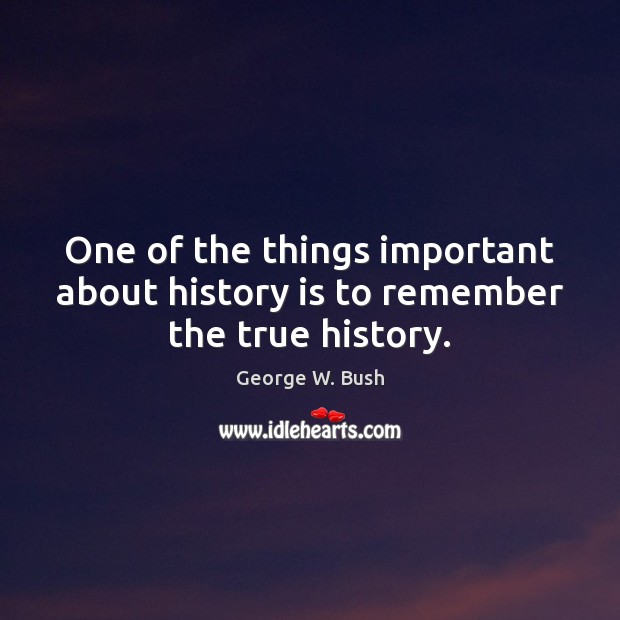 One of the things important about history is to remember the true history. George W. Bush Picture Quote