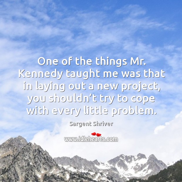 One of the things mr. Kennedy taught me was that in laying out a new project, you shouldn’t try to cope with every little problem. Sargent Shriver Picture Quote