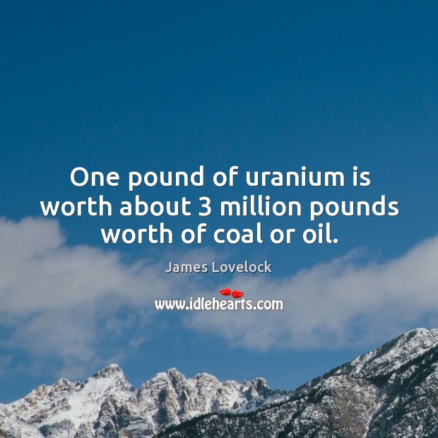 One pound of uranium is worth about 3 million pounds worth of coal or oil. 