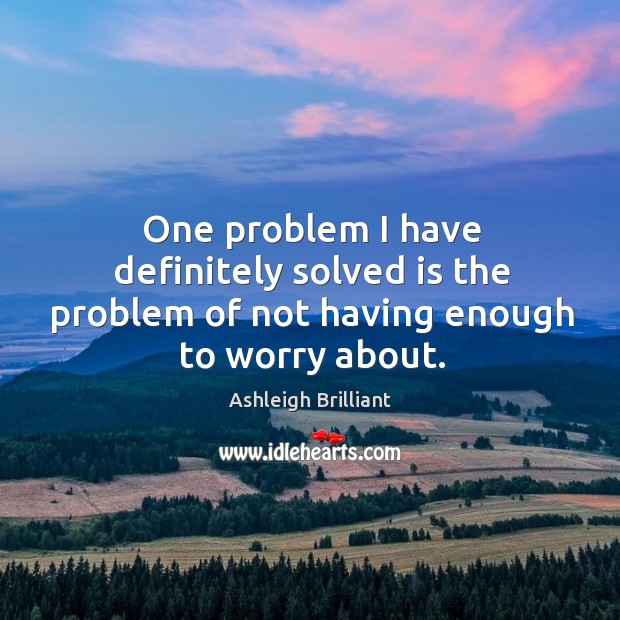 One problem I have definitely solved is the problem of not having enough to worry about. Image