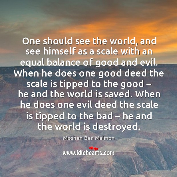 One should see the world, and see himself as a scale with an equal balance of good and evil. Mosheh Ben Maimon Picture Quote