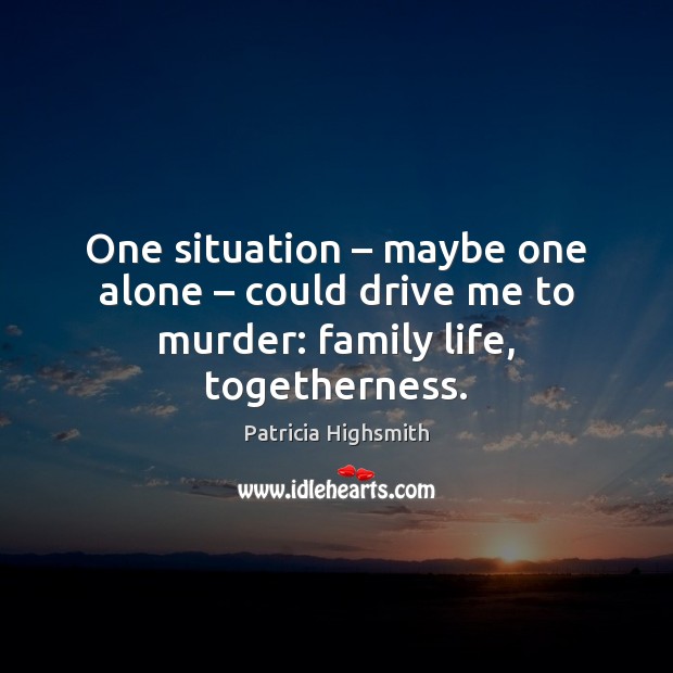 One situation – maybe one alone – could drive me to murder: family life, togetherness. Patricia Highsmith Picture Quote