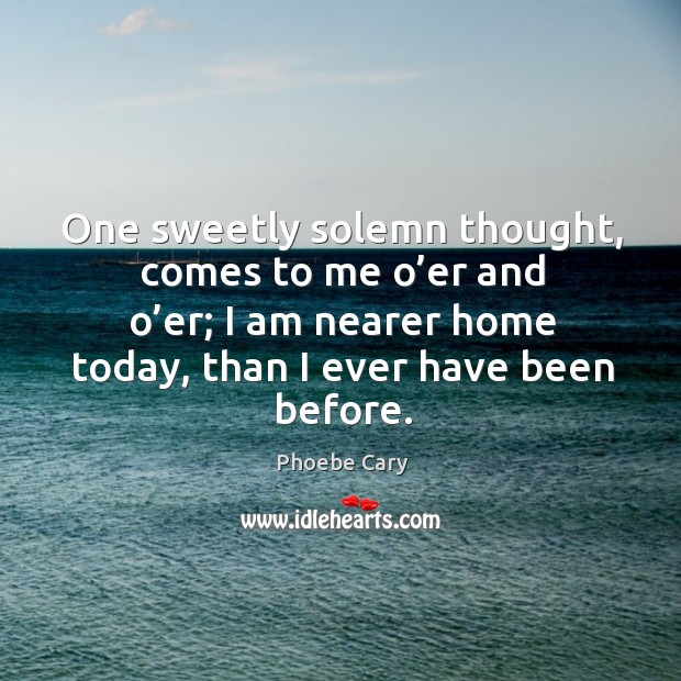 One sweetly solemn thought, comes to me o’er and o’er; I am nearer home today, than I ever have been before. Phoebe Cary Picture Quote