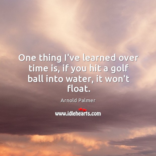 One thing I’ve learned over time is, if you hit a golf ball into water, it won’t float. Arnold Palmer Picture Quote