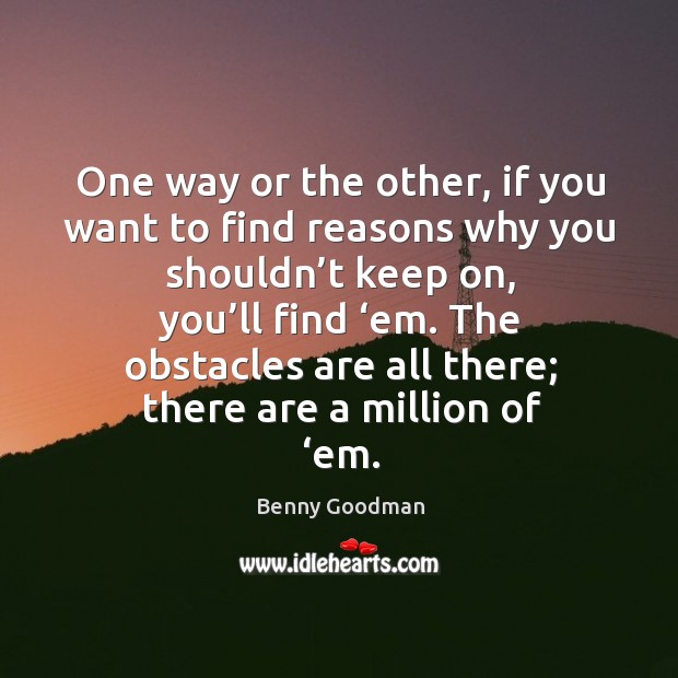 One way or the other, if you want to find reasons why you shouldn’t keep on, you’ll find ‘em. Benny Goodman Picture Quote