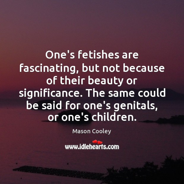 One’s fetishes are fascinating, but not because of their beauty or significance. Image