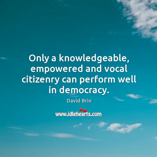 Only a knowledgeable, empowered and vocal citizenry can perform well in democracy. David Brin Picture Quote