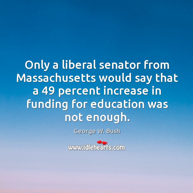 Only a liberal senator from massachusetts would say that a 49 percent increase in funding for education was not enough. George W. Bush Picture Quote
