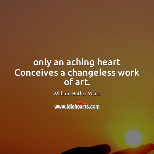 Only an aching heart Conceives a changeless work of art. William Butler Yeats Picture Quote