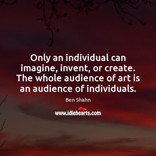 Only an individual can imagine, invent, or create. The whole audience of Ben Shahn Picture Quote