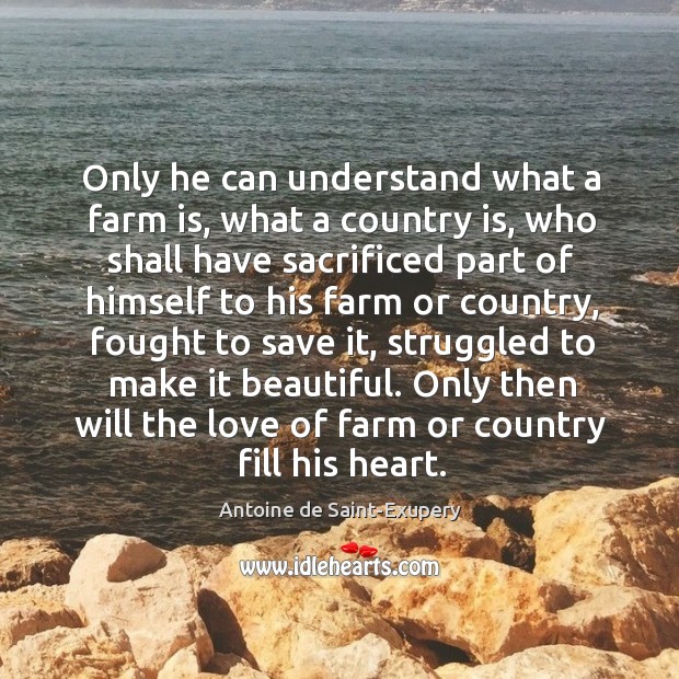 Only he can understand what a farm is, what a country is, who shall have sacrificed part Antoine de Saint-Exupery Picture Quote