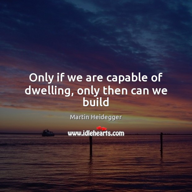 Only if we are capable of dwelling, only then can we build Martin Heidegger Picture Quote