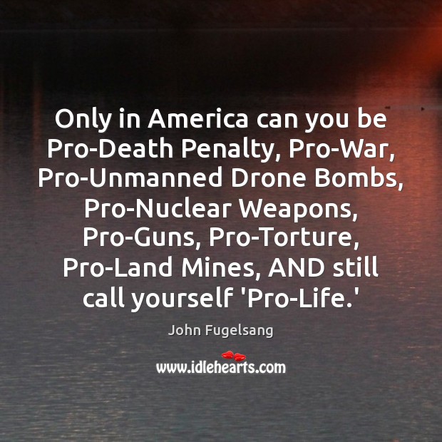 Only in America can you be Pro-Death Penalty, Pro-War, Pro-Unmanned Drone Bombs, John Fugelsang Picture Quote
