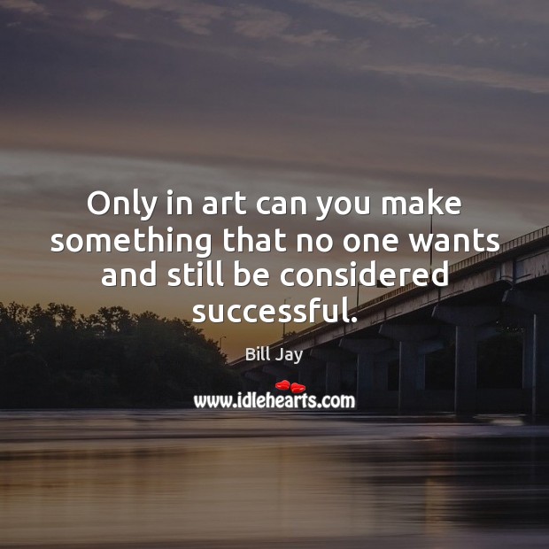 Only in art can you make something that no one wants and still be considered successful. Bill Jay Picture Quote
