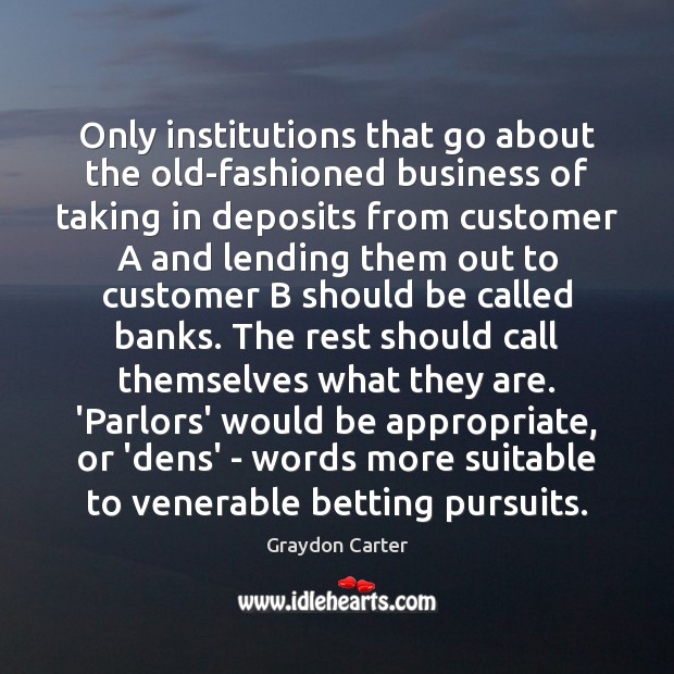 Only institutions that go about the old-fashioned business of taking in deposits Graydon Carter Picture Quote