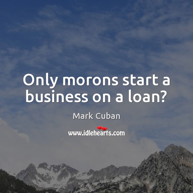 Only morons start a business on a loan? Image