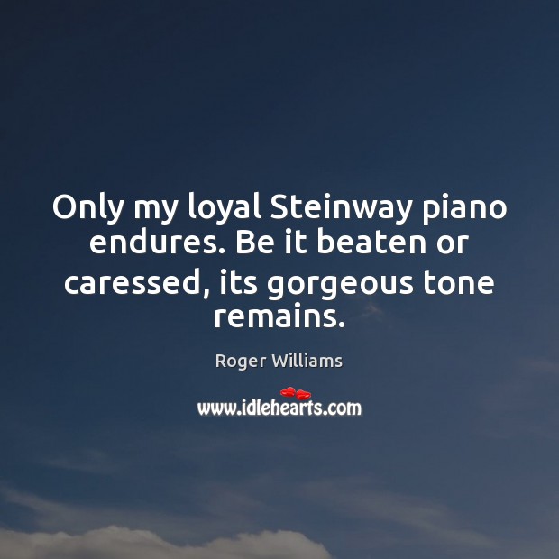 Only my loyal Steinway piano endures. Be it beaten or caressed, its gorgeous tone remains. 