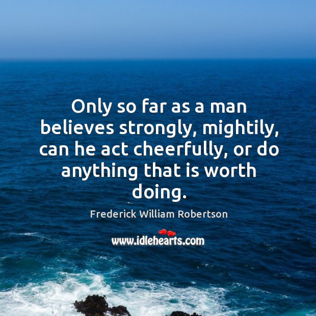 Only so far as a man believes strongly, mightily, can he act cheerfully, or do anything that is worth doing. Frederick William Robertson Picture Quote